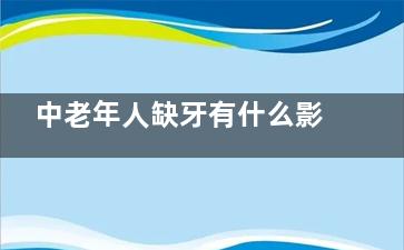 中老年人缺牙有什么影响？ 中老年人如何更好地保护牙齿？,中老年人缺牙有什么危害